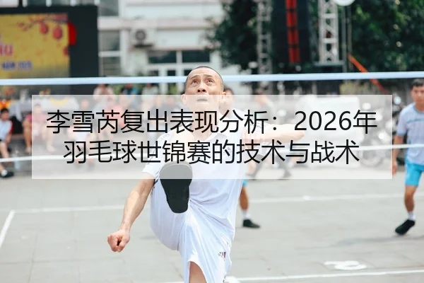 李雪芮复出表现分析：2026年羽毛球世锦赛的技术与战术
