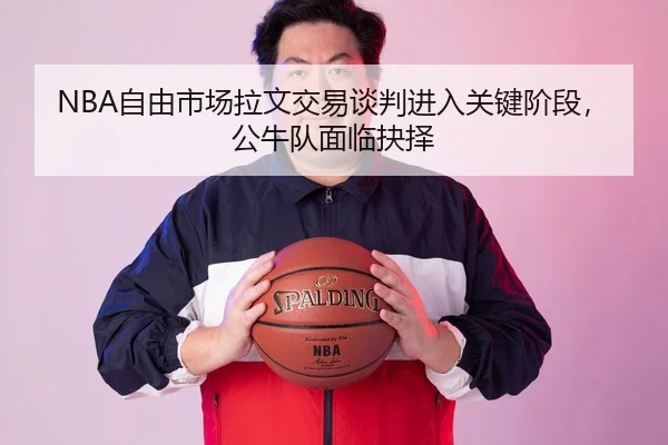 NBA自由市场拉文交易谈判进入关键阶段，公牛队面临抉择