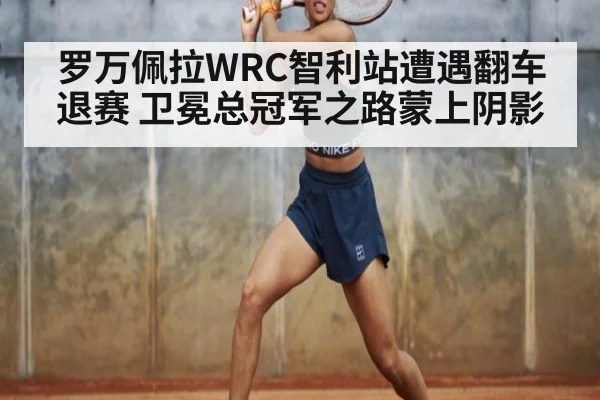 罗万佩拉WRC智利站遭遇翻车退赛 卫冕总冠军之路蒙上阴影